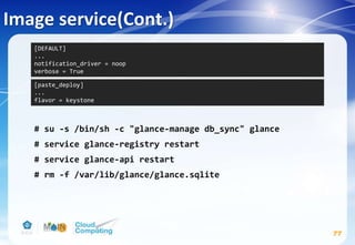 # su -s /bin/sh -c "glance-manage db_sync" glance
# service glance-registry restart
# service glance-api restart
# rm -f /var/lib/glance/glance.sqlite
Image service(Cont.)
77
[paste_deploy]
...
flavor = keystone
[DEFAULT]
...
notification_driver = noop
verbose = True
 