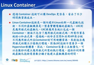 Linux Container
 透過 Container 技術可以讓 DevOps 更容易，省去了不少
時間與資源成本。
 Linux Container技術是一個內建於Linux的新一代虛擬化技
術，不同於虛擬機器是一整臺實體電腦的虛擬化，LXC則
是應用程式的虛擬化。LXC將應用系統打包成一個
Container，裡面只包含了應用程式的程式碼、所需作業系
統核心和函式庫，透過統一的命名空間和共用API來分配
不同應用程式所在Container的可用硬體資源，來創造出應
用程式的獨立沙箱執行環境。因為LXC技術不需要多一個
Hypervisor軟體層，因此， Container容量小且輕量化，可
以在數秒內建立應用程式所需的執行環境，遠快於利用傳
統虛擬化技術需要數分鐘才能建立虛擬機器的時間。
8
參考資料: http://www.ithome.com.tw/news/90440
 