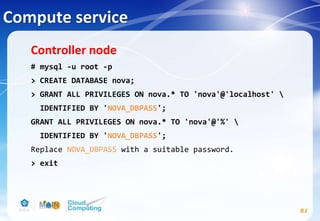 Compute service
81
Controller node
# mysql -u root -p
> CREATE DATABASE nova;
> GRANT ALL PRIVILEGES ON nova.* TO 'nova'@'localhost' 
IDENTIFIED BY 'NOVA_DBPASS';
GRANT ALL PRIVILEGES ON nova.* TO 'nova'@'%' 
IDENTIFIED BY 'NOVA_DBPASS';
Replace NOVA_DBPASS with a suitable password.
> exit
 