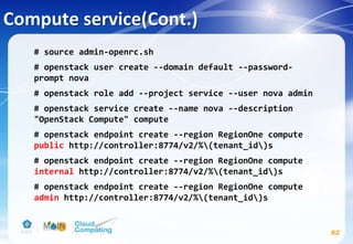 Compute service(Cont.)
82
# source admin-openrc.sh
# openstack user create --domain default --password-
prompt nova
# openstack role add --project service --user nova admin
# openstack service create --name nova --description
"OpenStack Compute" compute
# openstack endpoint create --region RegionOne compute
public http://controller:8774/v2/%(tenant_id)s
# openstack endpoint create --region RegionOne compute
internal http://controller:8774/v2/%(tenant_id)s
# openstack endpoint create --region RegionOne compute
admin http://controller:8774/v2/%(tenant_id)s
 