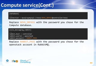 Compute service(Cont.)
84
Replace NOVA_DBPASS with the password you chose for the
Compute database.
Replace RABBIT_PASS with the password you chose for the
openstack account in RabbitMQ.
[database]
...
connection = mysql+pymysql://nova:NOVA_DBPASS@controller/nova
[oslo_messaging_rabbit]
...
rabbit_host = controller
rabbit_userid = openstack
rabbit_password = RABBIT_PASS
 