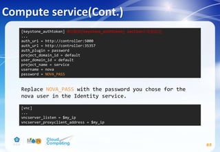 Compute service(Cont.)
85
Replace NOVA_PASS with the password you chose for the
nova user in the Identity service.
[keystone_authtoken] #註解掉[keystone_authtoken] section中其他設定
...
auth_uri = http://controller:5000
auth_url = http://controller:35357
auth_plugin = password
project_domain_id = default
user_domain_id = default
project_name = service
username = nova
password = NOVA_PASS
[vnc]
...
vncserver_listen = $my_ip
vncserver_proxyclient_address = $my_ip
 