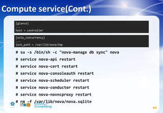 Compute service(Cont.)
86
# su -s /bin/sh -c "nova-manage db sync" nova
# service nova-api restart
# service nova-cert restart
# service nova-consoleauth restart
# service nova-scheduler restart
# service nova-conductor restart
# service nova-novncproxy restart
# rm -f /var/lib/nova/nova.sqlite
[glance]
...
host = controller
[oslo_concurrency]
...
lock_path = /var/lib/nova/tmp
 