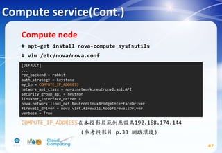Compute service(Cont.)
87
Compute node
# apt-get install nova-compute sysfsutils
# vim /etc/nova/nova.conf
COMPUTE_IP_ADDRESS在本投影片範例應設為192.168.174.144
(參考投影片 p.33 網路環境)
[DEFAULT]
...
rpc_backend = rabbit
auth_strategy = keystone
my_ip = COMPUTE_IP_ADDRESS
network_api_class = nova.network.neutronv2.api.API
security_group_api = neutron
linuxnet_interface_driver =
nova.network.linux_net.NeutronLinuxBridgeInterfaceDriver
firewall_driver = nova.virt.firewall.NoopFirewallDriver
verbose = True
 