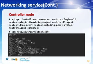 Networking service(Cont.)
98
Controller node
# apt-get install neutron-server neutron-plugin-ml2
neutron-plugin-linuxbridge-agent neutron-l3-agent
neutron-dhcp-agent neutron-metadata-agent python-
neutronclient conntrack
# vim /etc/neutron/neutron.conf
[DEFAULT]
...
core_plugin = ml2
service_plugins = router
allow_overlapping_ips = True
rpc_backend = rabbit
auth_strategy = keystone
notify_nova_on_port_status_changes = True
notify_nova_on_port_data_changes = True
nova_url = http://controller:8774/v2
verbose = True
 