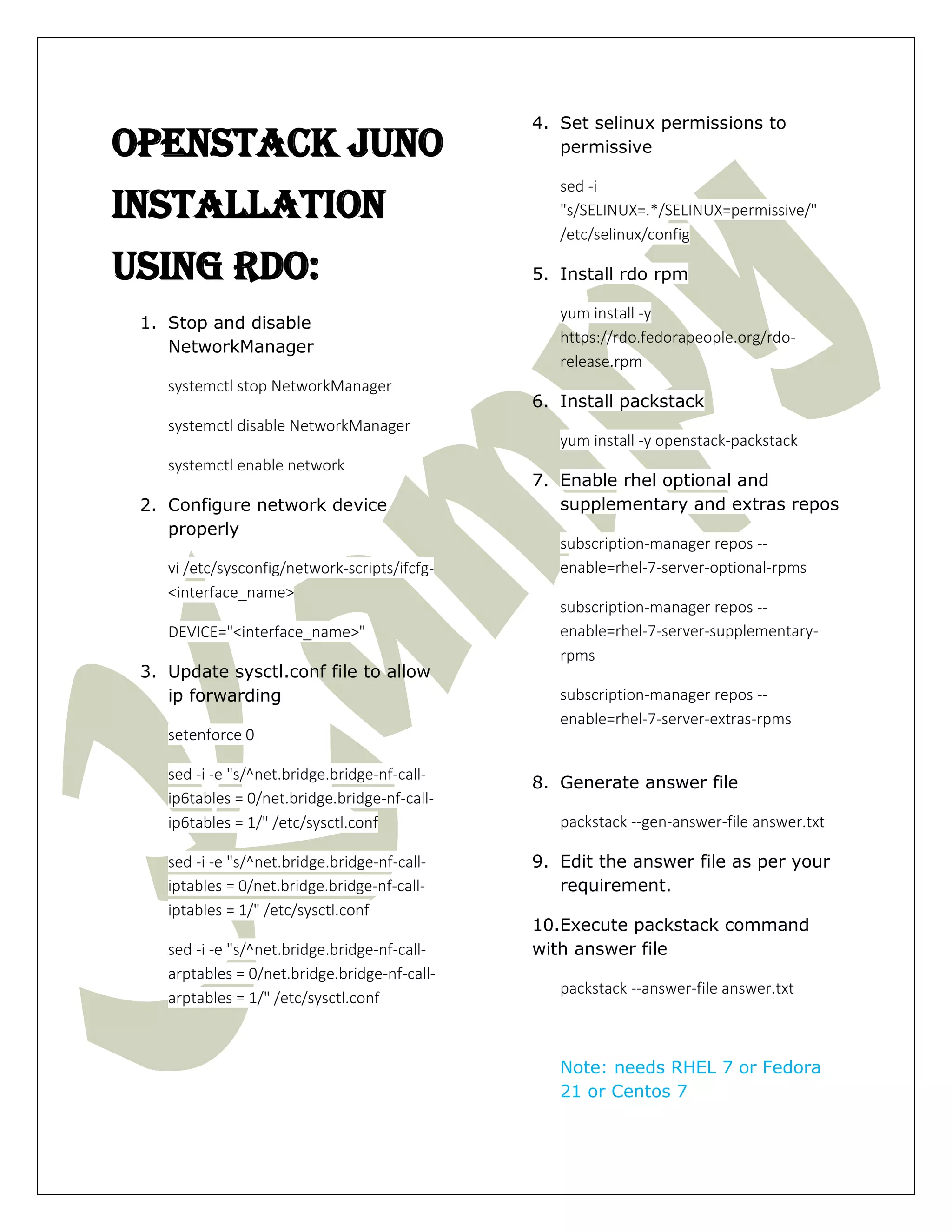 Openstack JUNO
Installation
Using RDO:
1. Stop and disable
NetworkManager
systemctl stop NetworkManager
systemctl disable NetworkManager
systemctl enable network
2. Configure network device
properly
vi /etc/sysconfig/network-scripts/ifcfg-
<interface_name>
DEVICE="<interface_name>"
3. Update sysctl.conf file to allow
ip forwarding
setenforce 0
sed -i -e "s/^net.bridge.bridge-nf-call-
ip6tables = 0/net.bridge.bridge-nf-call-
ip6tables = 1/" /etc/sysctl.conf
sed -i -e "s/^net.bridge.bridge-nf-call-
iptables = 0/net.bridge.bridge-nf-call-
iptables = 1/" /etc/sysctl.conf
sed -i -e "s/^net.bridge.bridge-nf-call-
arptables = 0/net.bridge.bridge-nf-call-
arptables = 1/" /etc/sysctl.conf
4. Set selinux permissions to
permissive
sed -i
"s/SELINUX=.*/SELINUX=permissive/"
/etc/selinux/config
5. Install rdo rpm
yum install -y
https://rdo.fedorapeople.org/rdo-
release.rpm
6. Install packstack
yum install -y openstack-packstack
7. Enable rhel optional and
supplementary and extras repos
subscription-manager repos --
enable=rhel-7-server-optional-rpms
subscription-manager repos --
enable=rhel-7-server-supplementary-
rpms
subscription-manager repos --
enable=rhel-7-server-extras-rpms
8. Generate answer file
packstack --gen-answer-file answer.txt
9. Edit the answer file as per your
requirement.
10.Execute packstack command
with answer file
packstack --answer-file answer.txt
Note: needs RHEL 7 or Fedora
21 or Centos 7
 