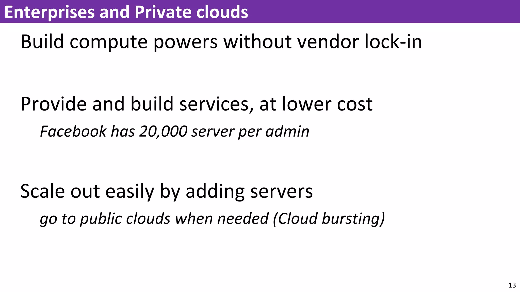 Build compute powers without vendor lock-in
Provide and build services, at lower cost
Facebook has 20,000 server per admin
Scale out easily by adding servers
go to public clouds when needed (Cloud bursting)
13
Enterprises and Private clouds
 