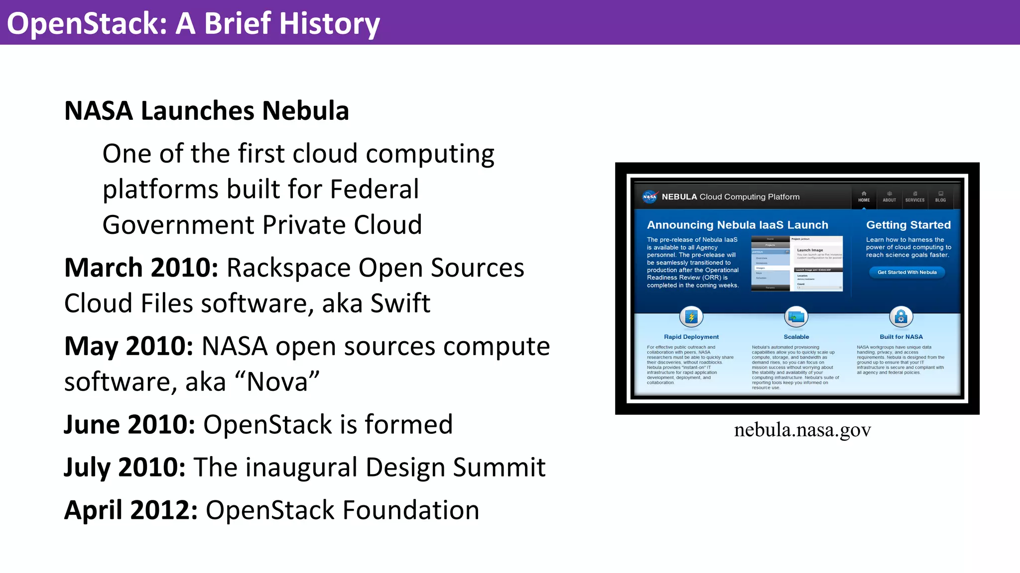 OpenStack: A Brief History
NASA Launches Nebula
One of the first cloud computing
platforms built for Federal
Government Private Cloud
March 2010: Rackspace Open Sources
Cloud Files software, aka Swift
May 2010: NASA open sources compute
software, aka “Nova”
June 2010: OpenStack is formed
July 2010: The inaugural Design Summit
April 2012: OpenStack Foundation
nebula.nasa.gov
 