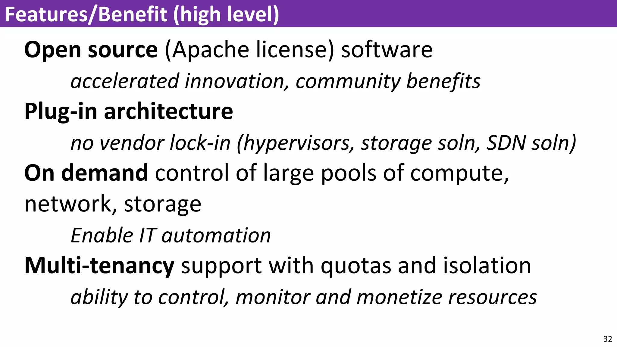 Open source (Apache license) software
accelerated innovation, community benefits
Plug-in architecture
no vendor lock-in (hypervisors, storage soln, SDN soln)
On demand control of large pools of compute,
network, storage
Enable IT automation
Multi-tenancy support with quotas and isolation
ability to control, monitor and monetize resources
32
Features/Benefit (high level)
 