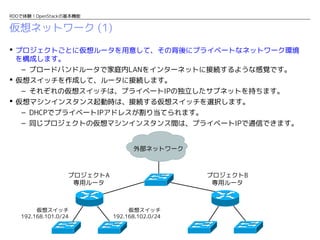 RDOで体験！OpenStackの基本機能

仮想ネットワーク (1)
 プロジェクトごとに仮想ルータを用意して、その背後にプライベートなネットワーク環境
を構成します。
– ブロードバンドルータで家庭内LANをインターネットに接続するような感覚です。
 仮想スイッチを作成して、ルータに接続します。
– それぞれの仮想スイッチは、プライベートIPの独立したサブネットを持ちます。
 仮想マシンインスタンス起動時は、接続する仮想スイッチを選択します。
– DHCPでプライベートIPアドレスが割り当てられます。
– 同じプロジェクトの仮想マシンインスタンス間は、プライベートIPで通信できます。
外部ネットワーク

プロジェクトA
専用ルータ

仮想スイッチ
192.168.101.0/24

プロジェクトB
専用ルータ

仮想スイッチ
192.168.102.0/24

 