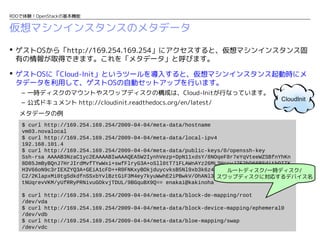 RDOで体験！OpenStackの基本機能

仮想マシンインスタンスのメタデータ
 ゲストOSから「http://169.254.169.254」にアクセスすると、仮想マシンインスタンス固
有の情報が取得できます。これを「メタデータ」と呼びます。
 ゲストOSに「Cloud-Init」というツールを導入すると、仮想マシンインスタンス起動時にメ
タデータを利用して、ゲストOSの自動セットアップを行います。
– 一時ディスクのマウントやスワップディスクの構成は、Cloud-Initが行なっています。
– 公式ドキュメント http://cloudinit.readthedocs.org/en/latest/
メタデータの例
$ curl http://169.254.169.254/2009-04-04/meta-data/hostname
vm03.novalocal
$ curl http://169.254.169.254/2009-04-04/meta-data/local-ipv4
192.168.101.4
$ curl http://169.254.169.254/2009-04-04/meta-data/public-keys/0/openssh-key
Ssh-rsa AAAAB3NzaC1yc2EAAAABIwAAAQEA5W2IynhVezp+DpN11xdsY/8NOqeF8r7eYqVteeWZSBfnYhKn
8D85JmByBQnJ7HrJIrdMvfTYwWxi+swfFlryG3A+oSll0tT71FLAWnAYz26ML3HccyJ7E2bD66BSditbDITK
H3V66oN9c3rIEXZYQ3A+GEiA1cFD++R0FNKxyBOkjduycvksB5Nl9xb3k6z4uoZ7JQD5J14qnooM55Blmn2C
ルートディスク/一時ディスク/
C2/2KlapxMi0tgSdkdfnSSxbYvlBztGiF3M4ey7kyuWwhE2iPBwkV/OhANl3nwHidcNdBrAGC3u78aTtUEwZ
スワップディスクに対応するデバイス名
tNUqrevVKM/yUfRRyPRNivuGOkvjTDUL/9BGquBX9Q== enakai@kakinoha
$ curl http://169.254.169.254/2009-04-04/meta-data/block-de-mapping/root
/dev/vda
$ curl http://169.254.169.254/2009-04-04/meta-data/block-device-mapping/ephemeral0
/dev/vdb
$ curl http://169.254.169.254/2009-04-04/meta-data/bloe-mapping/swap
/dev/vdc

 