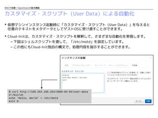 RDOで体験！OpenStackの基本機能

カスタマイズ・スクリプト（User Data）による自動化
 仮想マシンインスタンス起動時に「カスタマイズ・スクリプト（User Data）」を与えると
任意のテキストをメタデータとしてゲストOSに受け渡すことができます。
 Cloud-Initは、カスタマイズ・スクリプトを解釈して、さまざまな自動化を実現します。
– 下図はシェルスクリプトを渡して、「/etc/motd」を設定しています。
– この他にもCloud-Init独自の構文で、処理内容を指示することができます。

$ curl http://169.254.169.254/2009-04-04/user-data
#!/bin/sh
echo 'Hello, World' > /etc/motd
exit 0

 