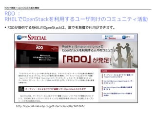 RDOで体験！OpenStackの基本機能

RDO ：
RHELでOpenStackを利用するユーザ向けのコミュニティ活動
 RDOが提供するRHEL用OpenStackは、誰でも無償で利用ができます。

http://special.nikkeibp.co.jp/ts/article/ac0e/143743/

 