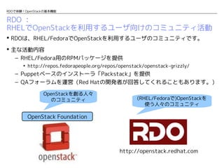 RDOで体験！OpenStackの基本機能

RDO ：
RHELでOpenStackを利用するユーザ向けのコミュニティ活動
 RDOは、RHEL/FedoraでOpenStackを利用するユーザのコミュニティです。
 主な活動内容
– RHEL/Fedora用のRPMパッケージを提供
• http://repos.fedorapeople.org/repos/openstack/openstack-grizzly/

– Puppetベースのインストーラ「Packstack」を提供
– QAフォーラムを運営（Red Hatの開発者が回答してくれることもあります。）
OpenStackを創る人々
のコミュニティ

(RHEL/Fedoraで)OpenStackを
使う人々のコミュニティ

OpenStack Foundation

http://openstack.redhat.com

 