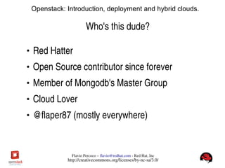 FlavioPercoco–flavio@redhat.com­RedHat,Inc
http://creativecommons.org/licenses/by­nc­sa/3.0/
Openstack: Introduction, deployment and hybrid clouds.
Who'sthisdude?
●
RedHatter
●
OpenSourcecontributorsinceforever
●
MemberofMongodb'sMasterGroup
●
CloudLover
●
@flaper87(mostlyeverywhere)
 