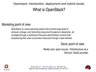 FlavioPercoco–flavio@redhat.com­RedHat,Inc
http://creativecommons.org/licenses/by­nc­sa/3.0/
Openstack: Introduction, deployment and hybrid clouds.
WhatisOpenStack?
OpenStackisacloudoperatingsystemthatcontrolslargepoolsof
compute,storage,andnetworkingresourcesthroughoutadatacenter,all
managedthroughadashboardthatgivesadministratorscontrolwhile
empoweringtheiruserstoprovisionresourcesthroughawebinterface.
Marketingpointofview
Devs'pointofview
Reallycool,opensource,“Infrastructureasa
Service”(IaaS)provider.
 