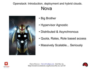 FlavioPercoco–flavio@redhat.com­RedHat,Inc
http://creativecommons.org/licenses/by­nc­sa/3.0/
Openstack: Introduction, deployment and hybrid clouds.
Nova
● Big Brother
● Hypervisor Agnostic
● Distributed & Asynchronous
● Quota, Rates, Role based access
● Massively Scalable... Seriously
 