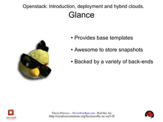 FlavioPercoco–flavio@redhat.com­RedHat,Inc
http://creativecommons.org/licenses/by­nc­sa/3.0/
Openstack: Introduction, deployment and hybrid clouds.
Glance
● Provides base templates
● Awesome to store snapshots
● Backed by a variety of back-ends
 