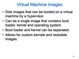 Virtual Machine Images
• Disk images that can be booted on a virtual
  machine by a hypervisor.
• Can be a single image that contains boot
  loader, kernel and operating system.
• Boot loader and kernel can be separated.
• Allows for custom kernels and resizable
  images.



                                                31
 