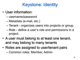 Keystone: Identity
• User information:
  – username/password
  – Metadata (e-mail, etc.)
  – Tenant - organizes users into projects or group.
  – Role - define a user‟s role and permissions in a
    project.
• A user must belong to at least one tenant,
  and may belong to many tenants
• Roles are assigned to user/tenant pairs
  – Common roles: Member, Admin
                                                   36
 
