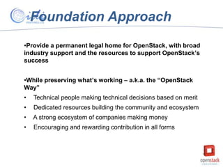 Foundation Approach
•Provide a permanent legal home for OpenStack, with broad
industry support and the resources to support OpenStack’s
success
•While preserving what’s working – a.k.a. the “OpenStack
Way”
•

Technical people making technical decisions based on merit

•

Dedicated resources building the community and ecosystem

•

A strong ecosystem of companies making money

•

Encouraging and rewarding contribution in all forms

 