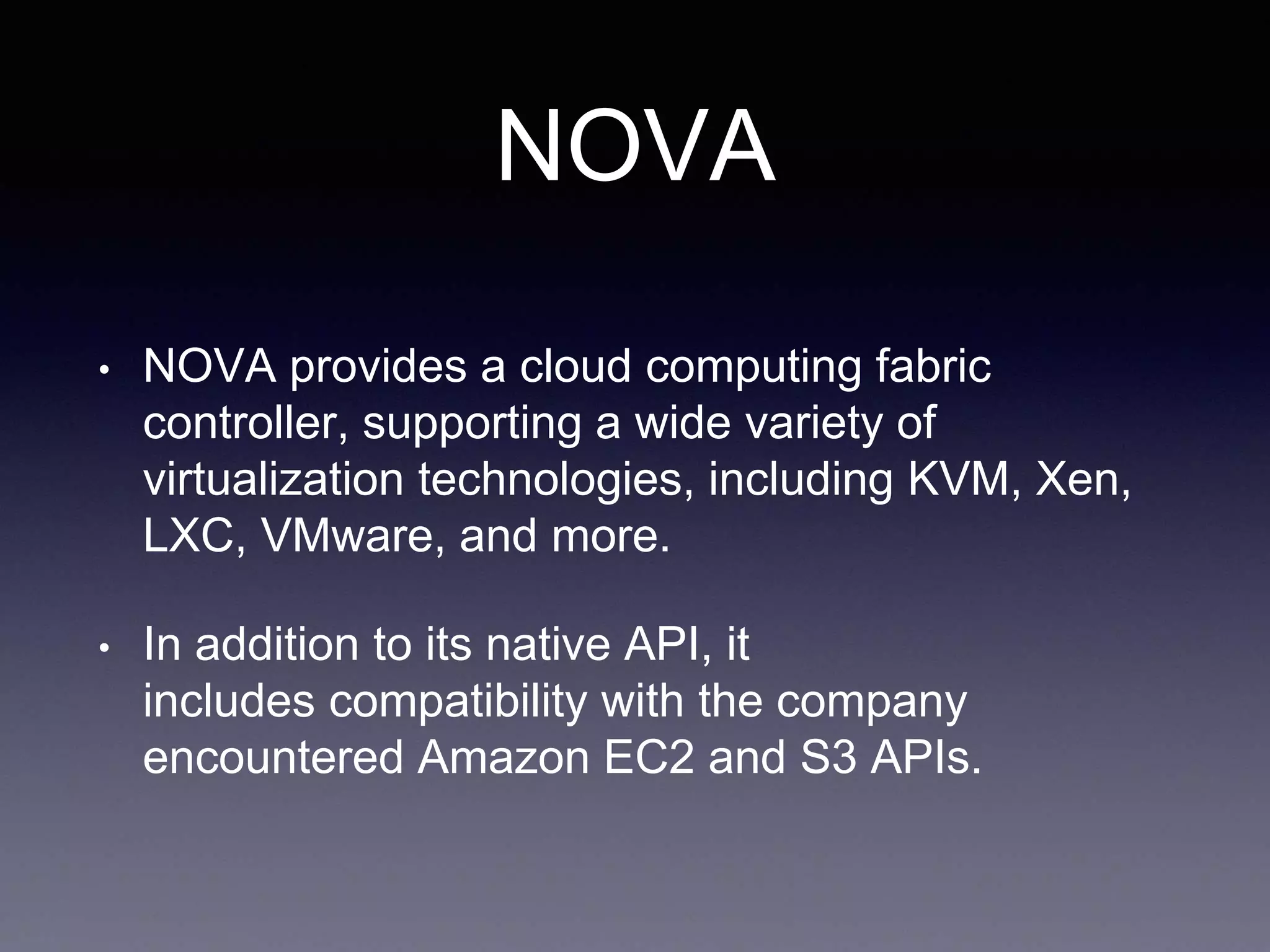 NOVA
• NOVA provides a cloud computing fabric
controller, supporting a wide variety of
virtualization technologies, including KVM, Xen,
LXC, VMware, and more.
• In addition to its native API, it
includes compatibility with the company
encountered Amazon EC2 and S3 APIs.
 