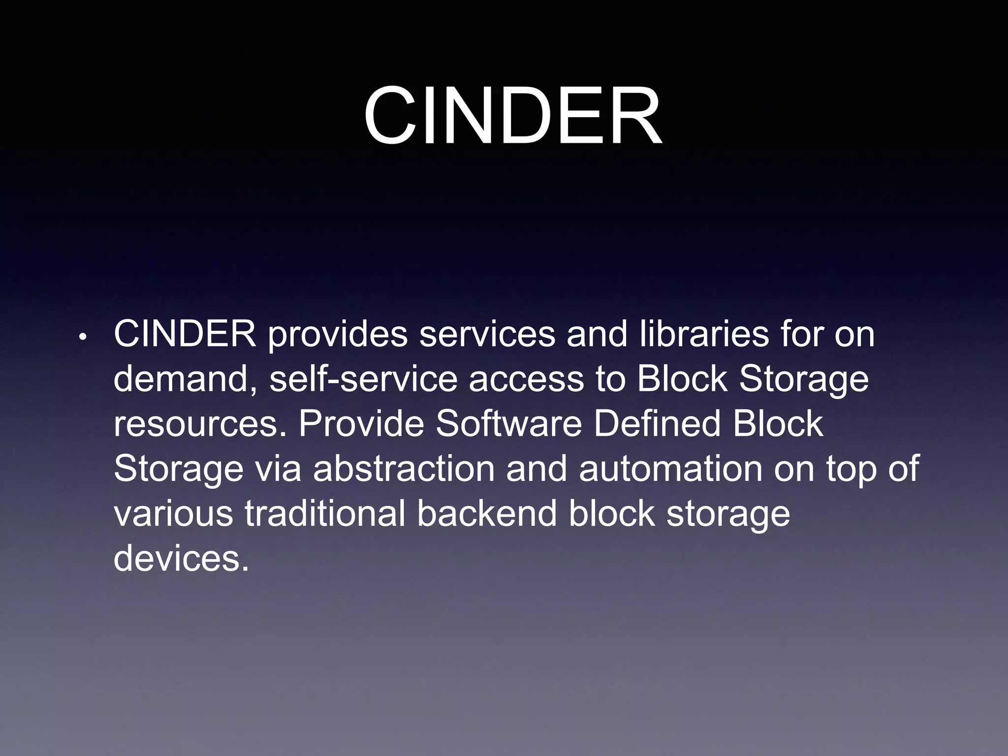 CINDER
• CINDER provides services and libraries for on
demand, self-service access to Block Storage
resources. Provide Software Defined Block
Storage via abstraction and automation on top of
various traditional backend block storage
devices.
 