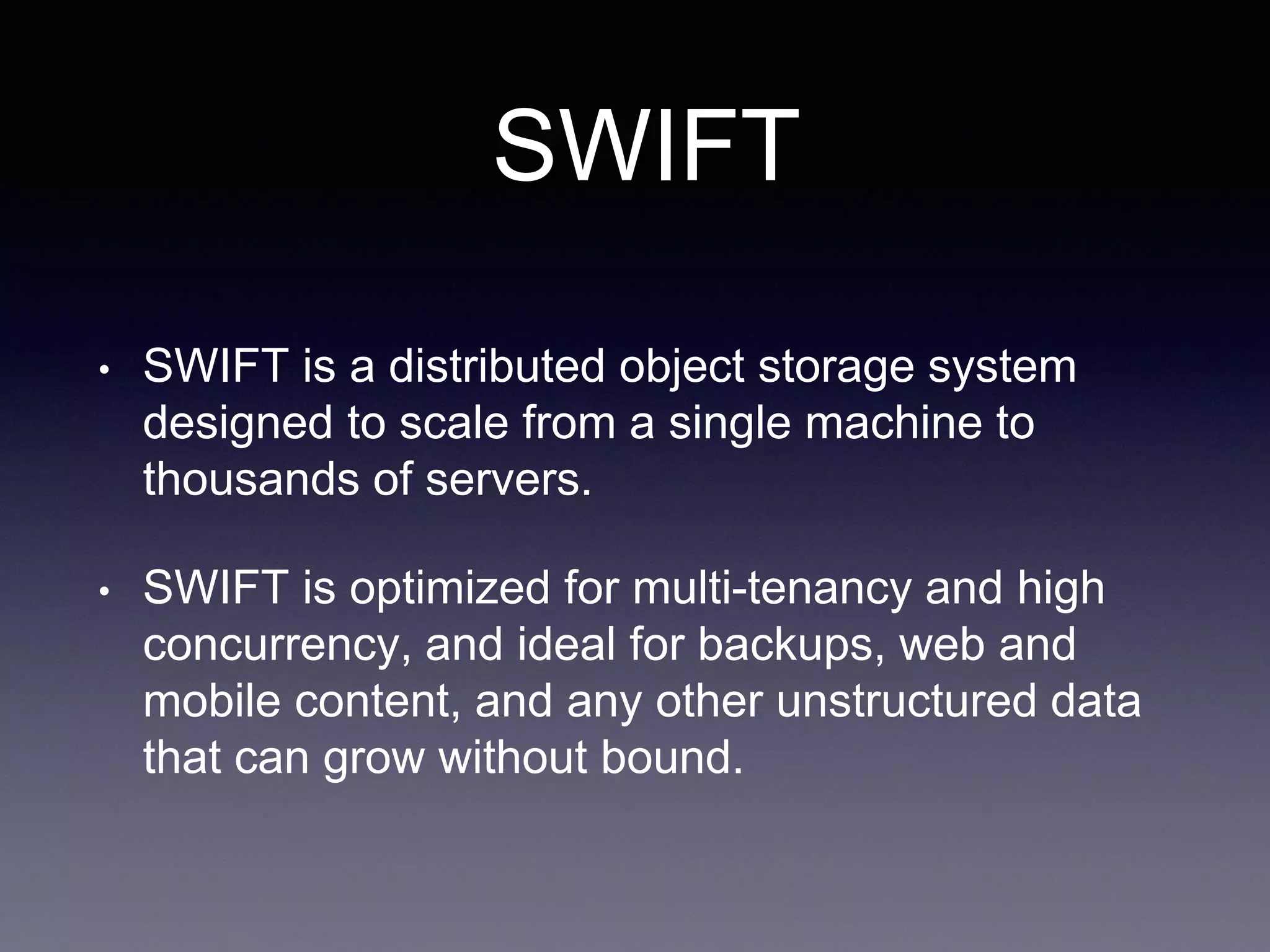 SWIFT
• SWIFT is a distributed object storage system
designed to scale from a single machine to
thousands of servers.
• SWIFT is optimized for multi-tenancy and high
concurrency, and ideal for backups, web and
mobile content, and any other unstructured data
that can grow without bound.
 