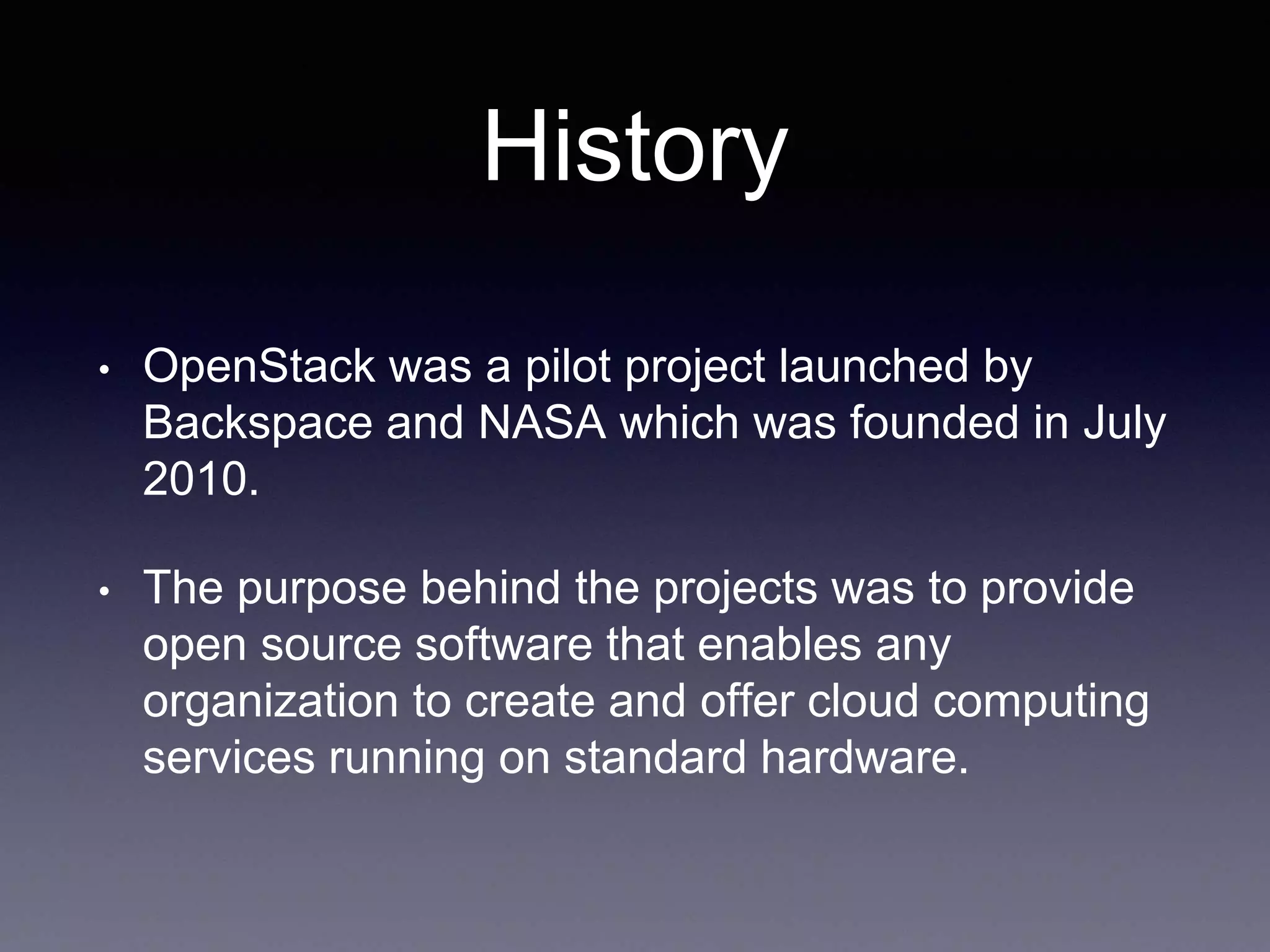 History
• OpenStack was a pilot project launched by
Backspace and NASA which was founded in July
2010.
• The purpose behind the projects was to provide
open source software that enables any
organization to create and offer cloud computing
services running on standard hardware.
 