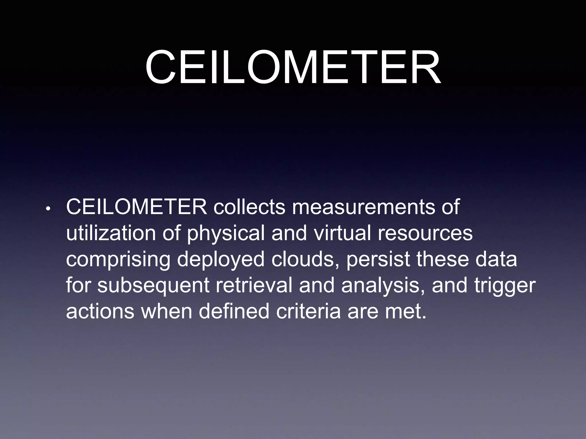 CEILOMETER
• CEILOMETER collects measurements of
utilization of physical and virtual resources
comprising deployed clouds, persist these data
for subsequent retrieval and analysis, and trigger
actions when defined criteria are met.
 
