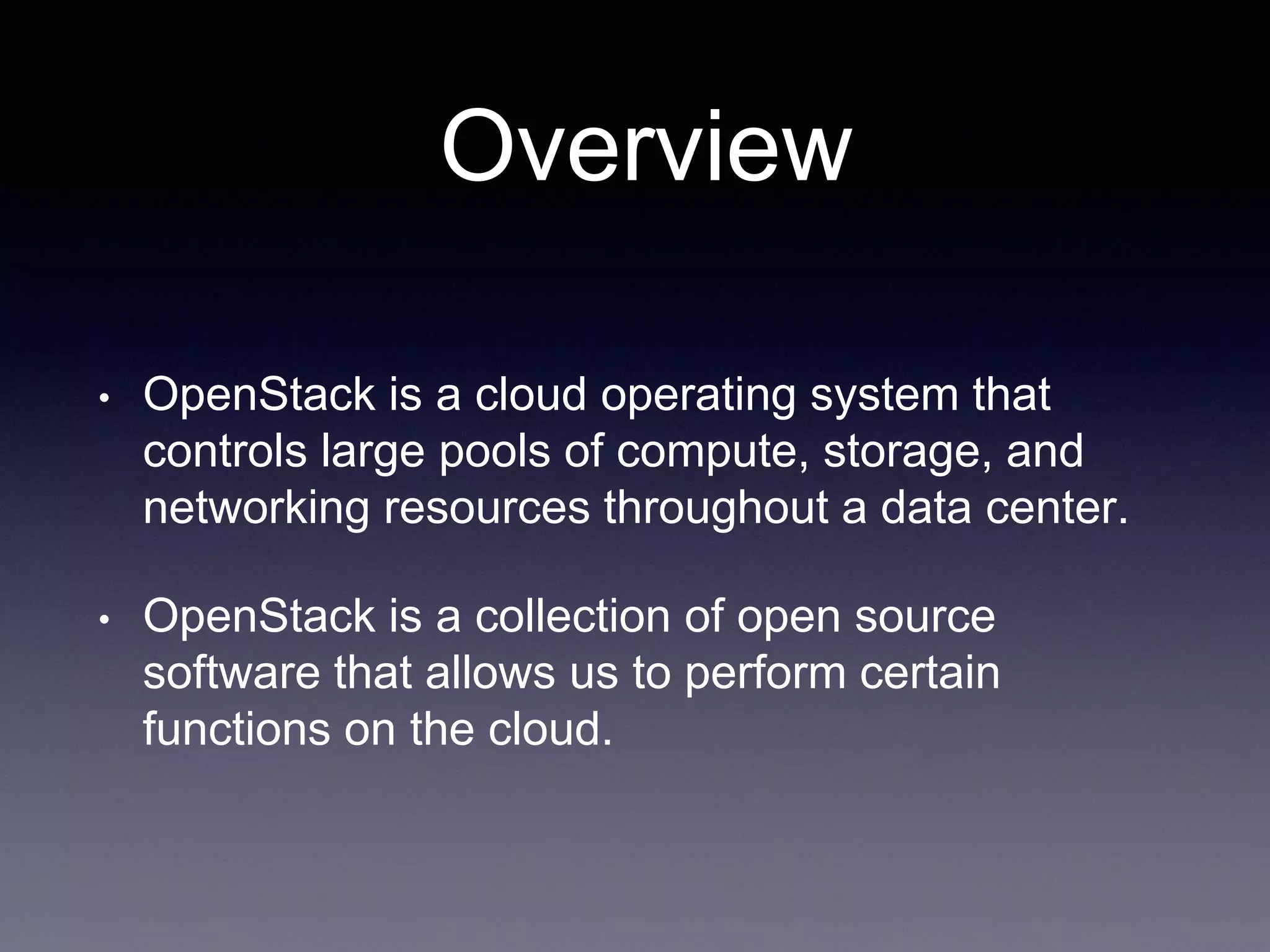 Overview
• OpenStack is a cloud operating system that
controls large pools of compute, storage, and
networking resources throughout a data center.
• OpenStack is a collection of open source
software that allows us to perform certain
functions on the cloud.
 