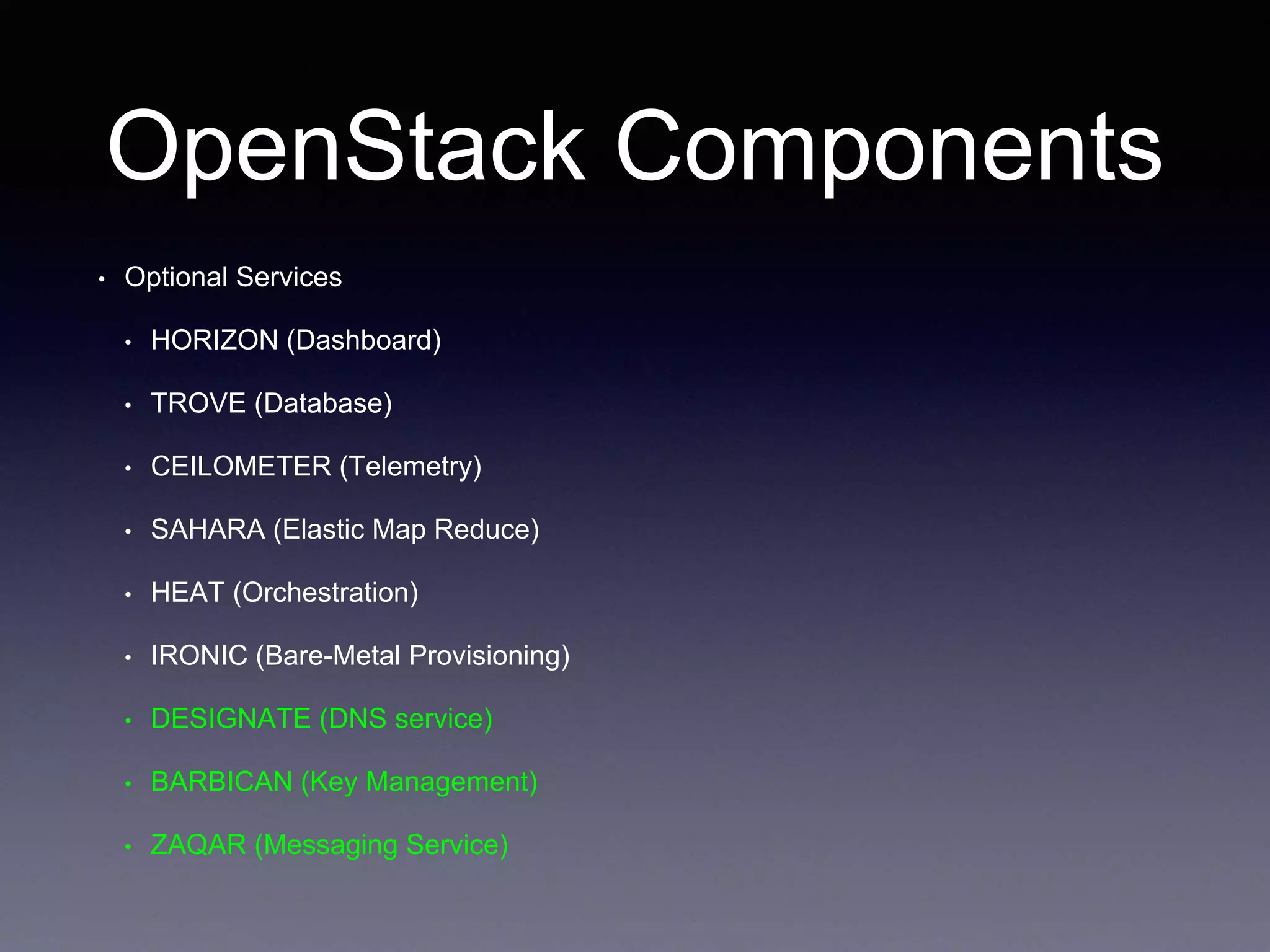 OpenStack Components
• Optional Services
• HORIZON (Dashboard)
• TROVE (Database)
• CEILOMETER (Telemetry)
• SAHARA (Elastic Map Reduce)
• HEAT (Orchestration)
• IRONIC (Bare-Metal Provisioning)
• DESIGNATE (DNS service)
• BARBICAN (Key Management)
• ZAQAR (Messaging Service)
 