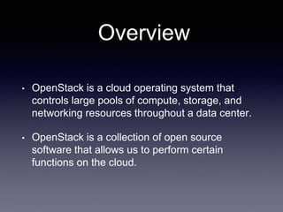 Overview
• OpenStack is a cloud operating system that
controls large pools of compute, storage, and
networking resources throughout a data center.
• OpenStack is a collection of open source
software that allows us to perform certain
functions on the cloud.
 