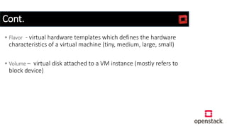 Cont.
 Flavor - virtual hardware templates which defines the hardware
characteristics of a virtual machine (tiny, medium, large, small)
 Volume – virtual disk attached to a VM instance (mostly refers to
block device)
 