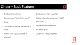 Cinder – Basic Features
 Create/delete volumes
 Specify custom "types/extra-specs”
 Clone
 Copy image to volume and volume to
image
 Point in time copy (snapshots of
volumes)
 Create volume from snapshot
 Backup volume (to object store, SWIFT
and CEPH)
 Transfer volume ownership
 Per tenant quota
 Customized scheduling filters
 