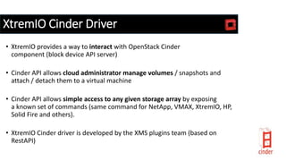 XtremIO Cinder Driver
• XtremIO provides a way to interact with OpenStack Cinder
component (block device API server)
• Cinder API allows cloud administrator manage volumes / snapshots and
attach / detach them to a virtual machine
• Cinder API allows simple access to any given storage array by exposing
a known set of commands (same command for NetApp, VMAX, XtremIO, HP,
Solid Fire and others).
• XtremIO Cinder driver is developed by the XMS plugins team (based on
RestAPI)
 