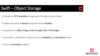Swift – Object Storage
 Provides an HTTP-accessible storage system for large amounts of data
 Objects are stored as binaries along with stored metadata
 Usually stores videos, images, email messages, files, or VM images
 Each object is stored with 3 replicas to ensure availability and redundancy of data
 Runs on commodity hardware
 