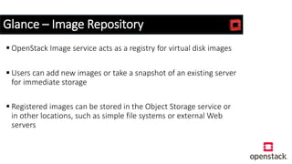 Glance – Image Repository
 OpenStack Image service acts as a registry for virtual disk images
 Users can add new images or take a snapshot of an existing server
for immediate storage
 Registered images can be stored in the Object Storage service or
in other locations, such as simple file systems or external Web
servers
 