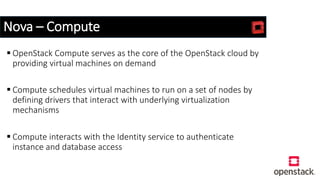 Nova – Compute
 OpenStack Compute serves as the core of the OpenStack cloud by
providing virtual machines on demand
 Compute schedules virtual machines to run on a set of nodes by
defining drivers that interact with underlying virtualization
mechanisms
 Compute interacts with the Identity service to authenticate
instance and database access
 