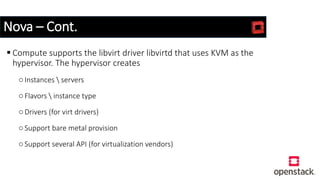 Nova – Cont.
 Compute supports the libvirt driver libvirtd that uses KVM as the
hypervisor. The hypervisor creates
oInstances  servers
oFlavors  instance type
oDrivers (for virt drivers)
oSupport bare metal provision
oSupport several API (for virtualization vendors)
 