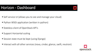 Horizon - Dashboard
 Self service UI (allows you to see and manage your cloud)
 Python WSGI application (written in python)
 Stateless client of OpenStack API's
 Support Horizontal scaling
 Session state must be kept (using Django)
 Interact with all other services (nova, cinder, glance, swift, neutron)
 