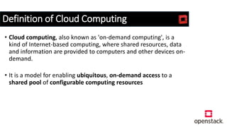 Definition of Cloud Computing
• Cloud computing, also known as 'on-demand computing', is a
kind of Internet-based computing, where shared resources, data
and information are provided to computers and other devices on-
demand.
• It is a model for enabling ubiquitous, on-demand access to a
shared pool of configurable computing resources
 