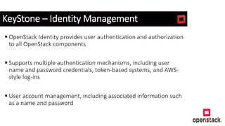 KeyStone – Identity Management
 OpenStack Identity provides user authentication and authorization
to all OpenStack components
 Supports multiple authentication mechanisms, including user
name and password credentials, token-based systems, and AWS-
style log-ins
 User account management, including associated information such
as a name and password
 