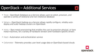 OpenStack – Additional Services
 Trove - OpenStack Database-as-a-Service allows users to select, provision, and
operate a variety of relational and non-relational database
 Sahara – OpenStack Hadoop-as-a-Service allows rapidly configure, reliably auto-
deploy and scale Hadoop clusters on OpenStack
 Ironic – Bare metal provisioning that enables the user to provision physical, or bare
metal machines, for a variety of hardware vendors with hardware-specific drivers
 Heat – Automation and orchestration service
 Ceilometer - Telemetry provides user-level usage data or OpenStack-based clouds
 
