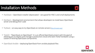 Installation Methods
 PackStack – OpenStack installer (deprecated – very good for POC’s and small deployments
 DevStack – Development environment that allows developers to install basic OpenStack
server and debug their code
 TryStack – an easy way to try OpenStack on remote servers (http://trystack.org/)
 TripleO - “OpenStack on OpenStack”. It is an official OpenStack project with the goal of
allowing you to deploy and manage a production cloud onto bare metal hardware using a
subset of existing OpenStack components
 OpenStack Ansible – deploying OpenStack from ansible playbook files
 