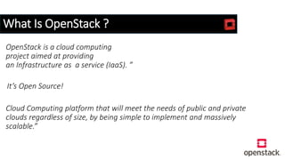 What Is OpenStack ?
OpenStack is a cloud computing
project aimed at providing
an Infrastructure as a service (IaaS). ”
It’s Open Source!
Cloud Computing platform that will meet the needs of public and private
clouds regardless of size, by being simple to implement and massively
scalable.”
 