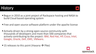 History
 Begun in 2010 as a joint project of Rackspace hosting and NASA to
build Cloud based operating system
 Free and open source software platform under the apache license
 Actively driven by a strong open-source community with
thousands of developers and more than 500 companies that
actively contributing to the project: IBM, Red Hat, HP, Cisco, Intel,
Google, Oracle, Dell, EMC, VMware.
 15 releases to this point (Havana  Pike)
 