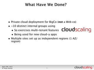What Have We Done?



        • Private cloud deployment for BigCo (not a Web co)
        • ~10 distinct internal groups using
          • So exercises multi-tenant features
          • Being used for new cloud-y apps




July 26th, 2012
LA #openstack meetup                6
 
