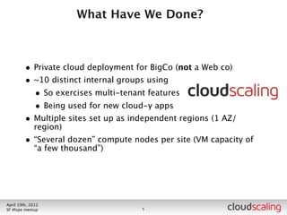 What Have We Done?



        • Private cloud deployment for BigCo (not a Web co)
        • ~10 distinct internal groups using
          • So exercises multi-tenant features
          • Being used for new cloud-y apps
        • Multiple sites set up as independent regions (1 AZ/
            region)




July 26th, 2012
LA #openstack meetup                 6
 