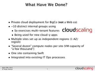 What Have We Done?



        • Private cloud deployment for BigCo (not a Web co)
        • ~10 distinct internal groups using
          • So exercises multi-tenant features
          • Being used for new cloud-y apps
        • Multiple sites set up as independent regions (1 AZ/
            region)
        • “Several dozen” compute nodes per site (VM capacity of
            “a few thousand”)
        • One site containing Swift



July 26th, 2012
LA #openstack meetup                  6
 